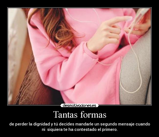 Tantas formas - de perder la dignidad y tú decides mandarle un segundo mensaje cuando
ni  siquiera te ha contestado el primero.