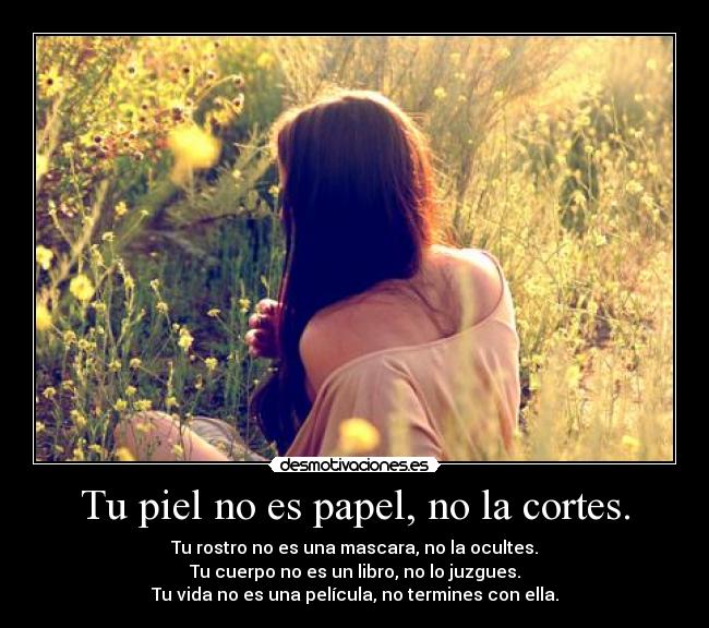 Tu piel no es papel, no la cortes. - Tu rostro no es una mascara, no la ocultes.
Tu cuerpo no es un libro, no lo juzgues.
Tu vida no es una película, no termines con ella.