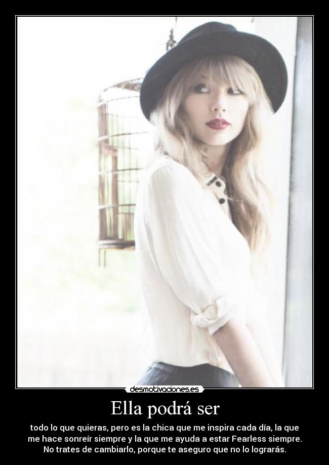 Ella podrá ser - todo lo que quieras, pero es la chica que me inspira cada día, la que
me hace sonreír siempre y la que me ayuda a estar Fearless siempre.
No trates de cambiarlo, porque te aseguro que no lo lograrás.♥