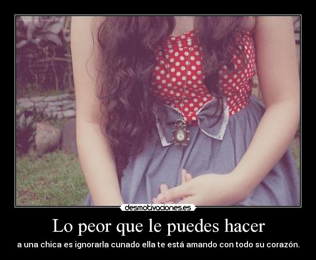 Lo peor que le puedes hacer - a una chica es ignorarla cunado ella te está amando con todo su corazón.