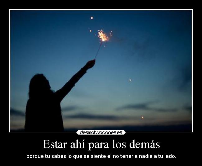 Estar ahí para los demás - porque tu sabes lo que se siente el no tener a nadie a tu lado.