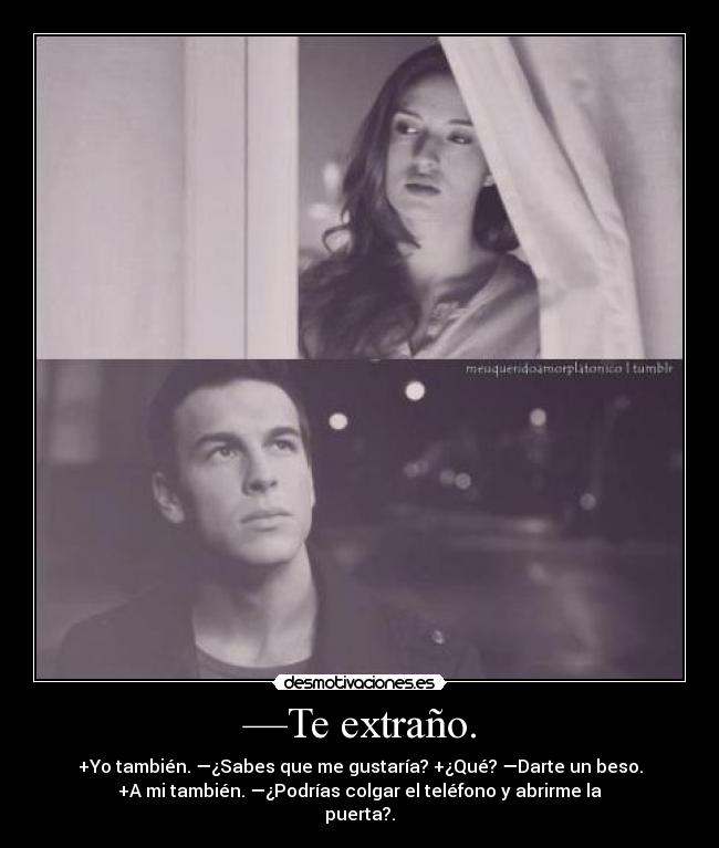 —Te extraño. - +Yo también. —¿Sabes que me gustaría? +¿Qué? —Darte un beso.
+A mi también. —¿Podrías colgar el teléfono y abrirme la
puerta?.