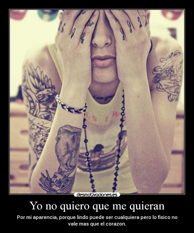 Yo no quiero que me quieran - Por mi aparencia, porque lindo puede ser cualquiera pero lo fisico no
vale mas que el corazon.