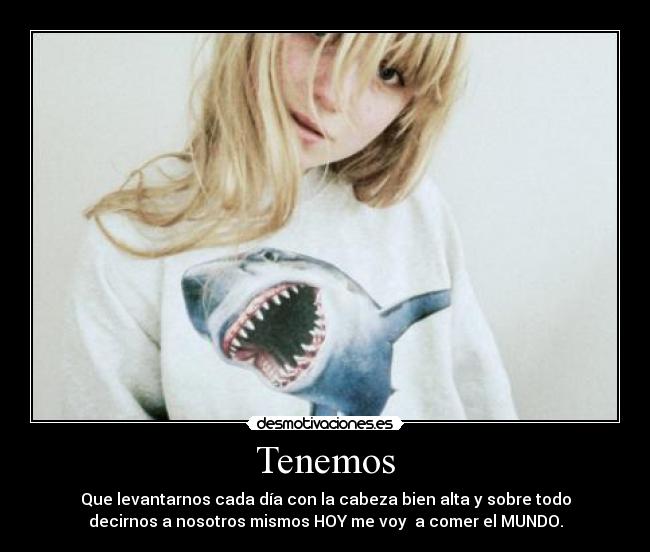 Tenemos - Que levantarnos cada día con la cabeza bien alta y sobre todo
decirnos a nosotros mismos HOY me voy  a comer el MUNDO.