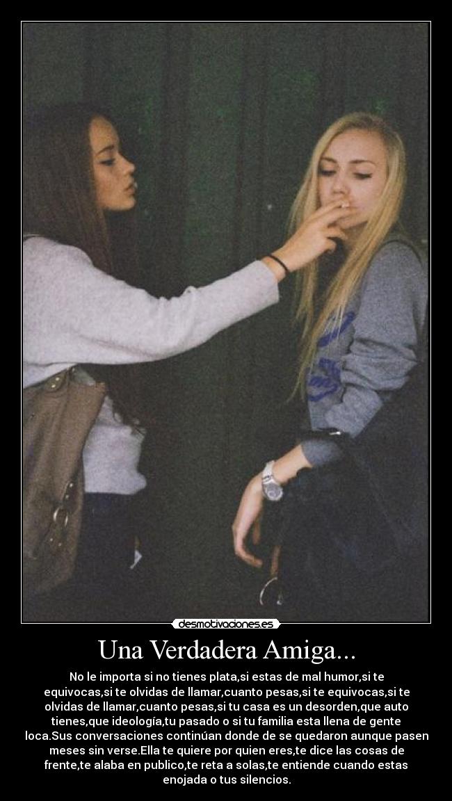 Una Verdadera Amiga... - No le importa si no tienes plata,si estas de mal humor,si te
equivocas,si te olvidas de llamar,cuanto pesas,si te equivocas,si te
olvidas de llamar,cuanto pesas,si tu casa es un desorden,que auto
tienes,que ideología,tu pasado o si tu familia esta llena de gente
loca.Sus conversaciones continúan donde de se quedaron aunque pasen
meses sin verse.Ella te quiere por quien eres,te dice las cosas de
frente,te alaba en publico,te reta a solas,te entiende cuando estas
enojada o tus silencios.