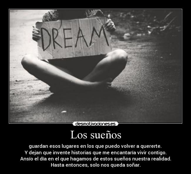 Los sueños - guardan esos lugares en los que puedo volver a quererte.
Y dejan que invente historias que me encantaría vivir contigo.
Ansío el día en el que hagamos de estos sueños nuestra realidad.
Hasta entonces, solo nos queda soñar.