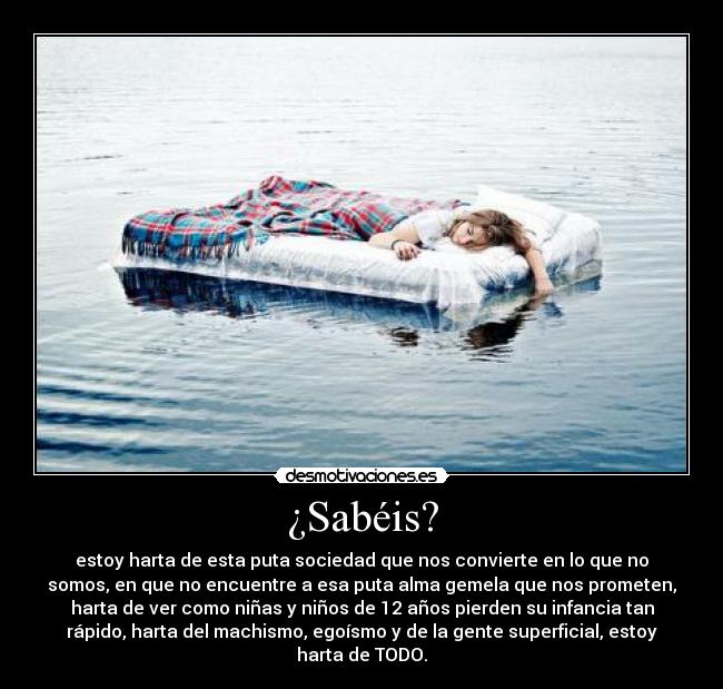 ¿Sabéis? - estoy harta de esta puta sociedad que nos convierte en lo que no
somos, en que no encuentre a esa puta alma gemela que nos prometen,
harta de ver como niñas y niños de 12 años pierden su infancia tan
rápido, harta del machismo, egoísmo y de la gente superficial, estoy
harta de TODO.