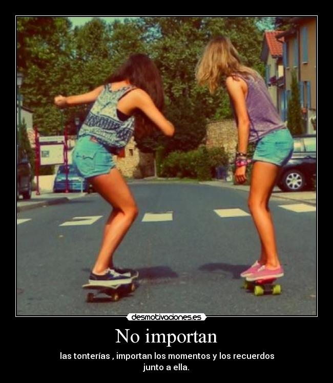 No importan - las tonterías , importan los momentos y los recuerdos
junto a ella.