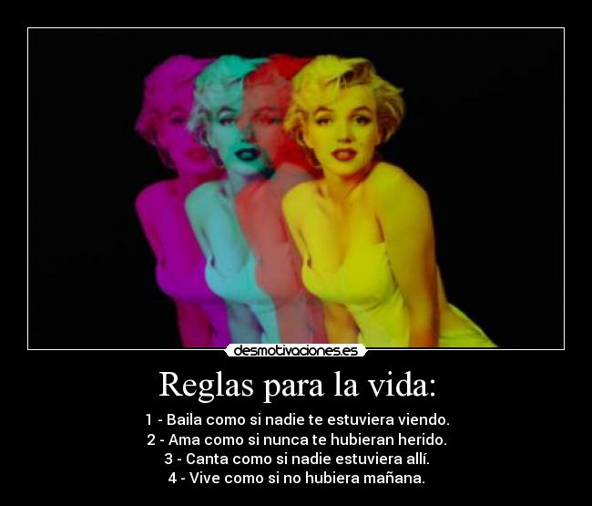 Reglas para la vida: - 1 - Baila como si nadie te estuviera viendo.
2 - Ama como si nunca te hubieran herido.
3 - Canta como si nadie estuviera allí.
4 - Vive como si no hubiera mañana.