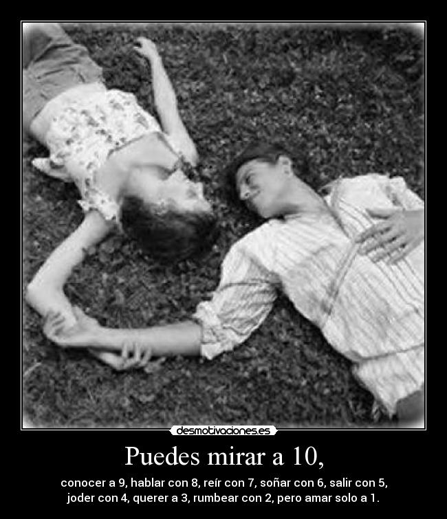 Puedes mirar a 10, - conocer a 9, hablar con 8, reír con 7, soñar con 6, salir con 5,
joder con 4, querer a 3, rumbear con 2, pero amar solo a 1.
