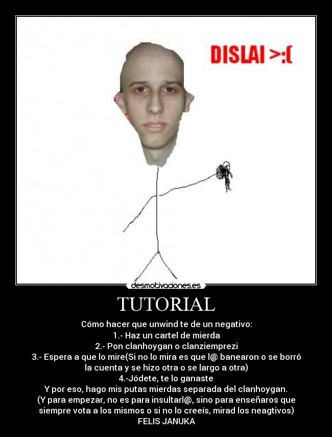 TUTORIAL - Cómo hacer que unwind te de un negativo:
1.- Haz un cartel de mierda
2.- Pon clanhoygan o clanziemprezi
3.- Espera a que lo mire(Si no lo mira es que l@ banearon o se borró
la cuenta y se hizo otra o se largo a otra)
4.-Jódete, te lo ganaste
Y por eso, hago mis putas mierdas separada del clanhoygan.
(Y para empezar, no es para insultarl@, sino para enseñaros que
siempre vota a los mismos o si no lo creeís, mirad los neagtivos)
FELIS JANUKA