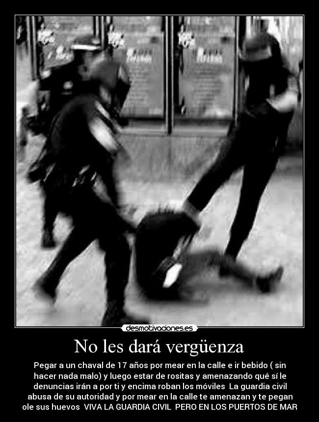 No les dará vergüenza - Pegar a un chaval de 17 años por mear en la calle e ir bebido ( sin
hacer nada malo) y luego estar de rositas y amenazando qué sí le
denuncias irán a por ti y encima roban los móviles La guardia civil
abusa de su autoridad y por mear en la calle te amenazan y te pegan
ole sus huevos VIVA LA GUARDIA CIVIL PERO EN LOS PUERTOS DE MAR