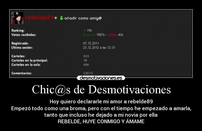 Chic@s de Desmotivaciones - Hoy quiero declararle mi amor a rebelde89
Empezó todo como una broma, pero con el tiempo he empezado a amarla,
tanto que incluso he dejado a mi novia por ella
REBELDE, HUYE CONMIGO Y ÁMAME
