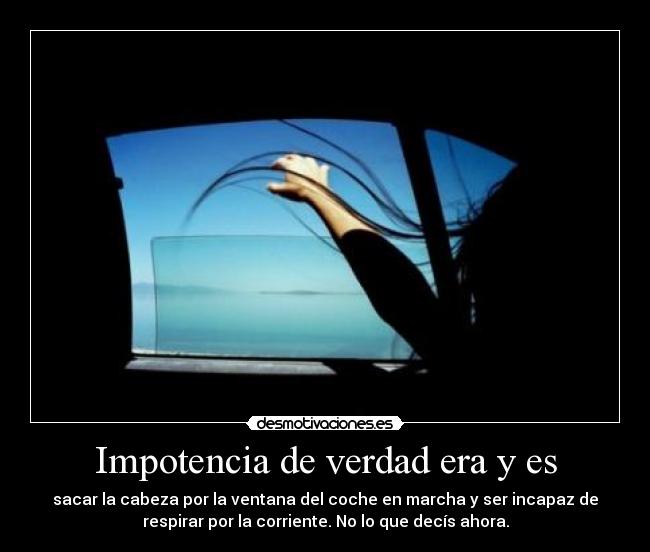 Impotencia de verdad era y es - sacar la cabeza por la ventana del coche en marcha y ser incapaz de
respirar por la corriente. No lo que decís ahora.