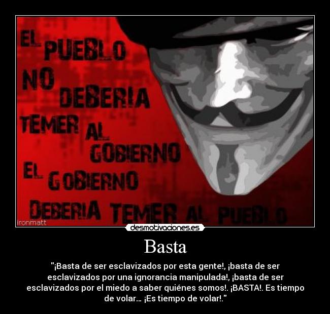 Basta - ¡Basta de ser esclavizados por esta gente!, ¡basta de ser
esclavizados por una ignorancia manipulada!, ¡basta de ser
esclavizados por el miedo a saber quiénes somos!. ¡BASTA!. Es tiempo
de volar… ¡Es tiempo de volar!.