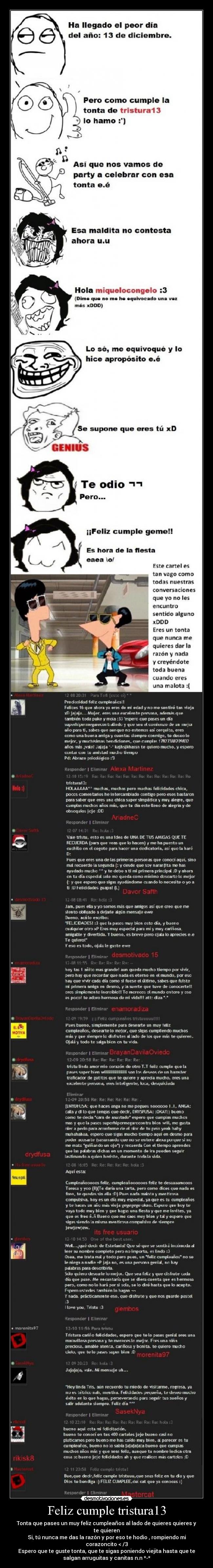 Feliz cumple tristura13 - Tonta que pases un muy feliz cumpleaños al lado de quieres quieres y
te quieren
Si, tú nunca me das la razón y por eso te hodio , rompiendo mi
corazoncito < /3
Espero que te guste tonta, que te sigas poniendo viejita hasta que te
salgan arruguitas y canitas n.n *-*