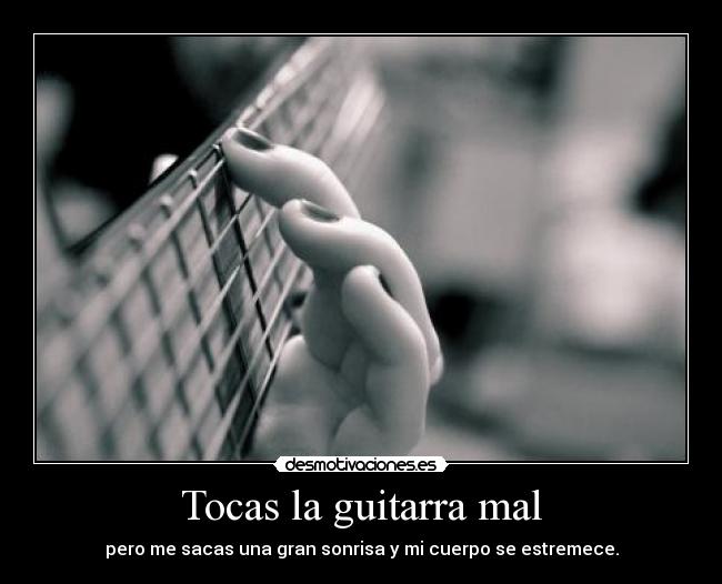 Tocas la guitarra mal - pero me sacas una gran sonrisa y mi cuerpo se estremece.