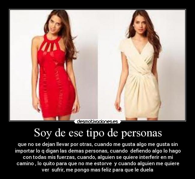 Soy de ese tipo de personas - que no se dejan llevar por otras, cuando me gusta algo me gusta sin
importar lo q digan las demas personas, cuando defiendo algo lo hago
con todas mis fuerzas, cuando, alguien se quiere interferir en mi
camino , lo quito para que no me estorve y cuando alguien me quiere
ver sufrir, me pongo mas feliz para que le duela