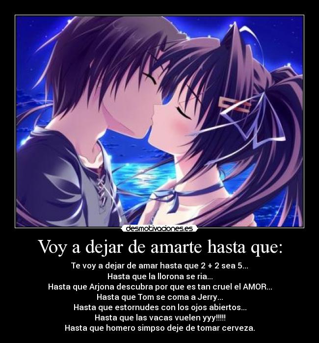 Voy a dejar de amarte hasta que: - Te voy a dejar de amar hasta que 2 + 2 sea 5...
Hasta que la llorona se ria...
Hasta que Arjona descubra por que es tan cruel el AMOR...
Hasta que Tom se coma a Jerry...
Hasta que estornudes con los ojos abiertos...
Hasta que las vacas vuelen yyy!!!!!
Hasta que homero simpso deje de tomar cerveza.