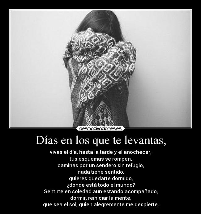 Días en los que te levantas, - vives el día, hasta la tarde y el anochecer,
tus esquemas se rompen,
caminas por un sendero sin refugio,
nada tiene sentido,
quieres quedarte dormido,
¿donde está todo el mundo?
Sentirte en soledad aun estando acompañado,
dormir, reiniciar la mente,
que sea el sol, quien alegremente me despierte.