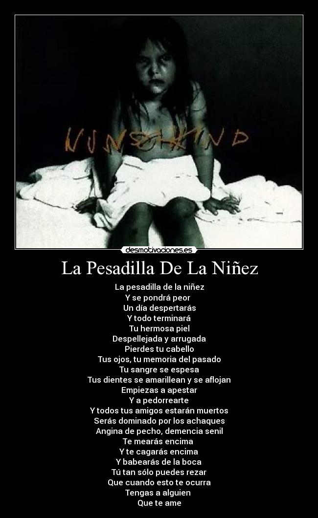 La Pesadilla De La Niñez - La pesadilla de la niñez
Y se pondrá peor 
Un día despertarás
Y todo terminará
Tu hermosa piel
Despellejada y arrugada
Pierdes tu cabello
Tus ojos, tu memoria del pasado
Tu sangre se espesa
Tus dientes se amarillean y se aflojan
Empiezas a apestar
Y a pedorrearte
Y todos tus amigos estarán muertos
Serás dominado por los achaques
Angina de pecho, demencia senil
Te mearás encima 
Y te cagarás encima
Y babearás de la boca
Tú tan sólo puedes rezar
Que cuando esto te ocurra
Tengas a alguien 
Que te ame