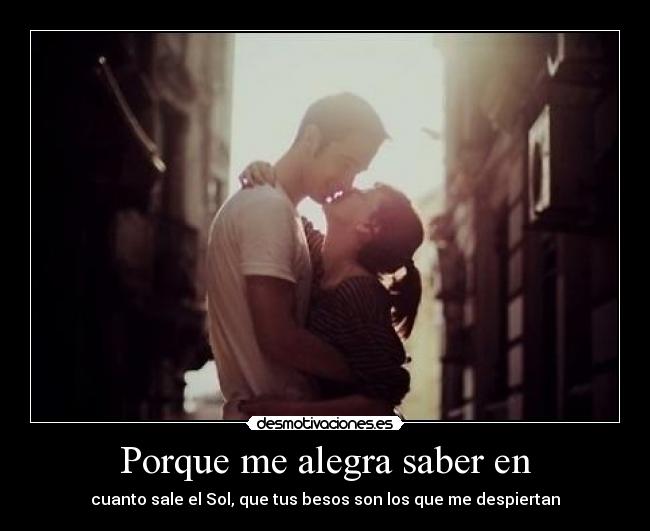 Porque me alegra saber en - cuanto sale el Sol, que tus besos son los que me despiertan