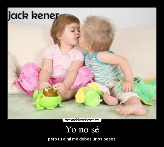 Yo no sé - pero tu a mi me debes unos besos.