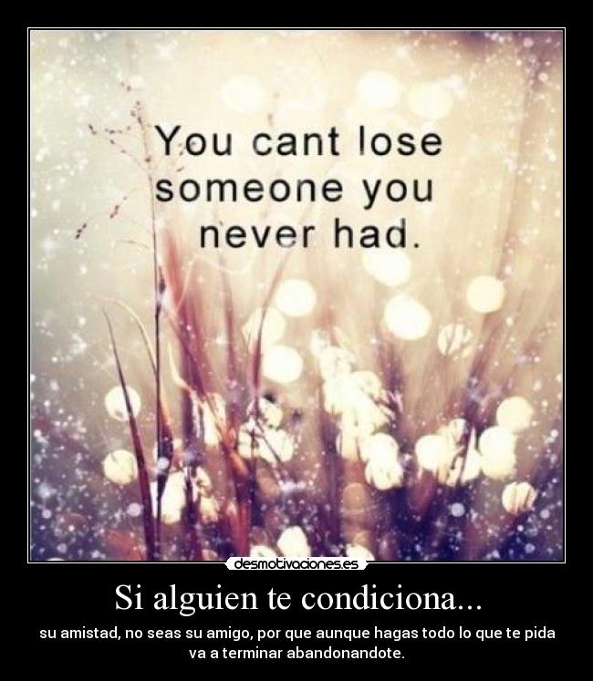 Si alguien te condiciona... - su amistad, no seas su amigo, por que aunque hagas todo lo que te pida
va a terminar abandonandote.