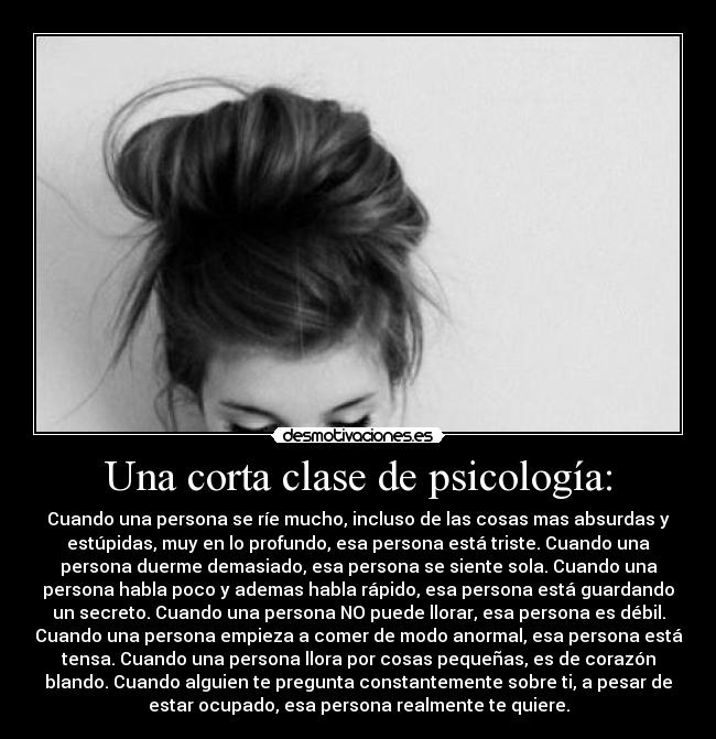Una corta clase de psicología: - Cuando una persona se ríe mucho, incluso de las cosas mas absurdas y
estúpidas, muy en lo profundo, esa persona está triste. Cuando una
persona duerme demasiado, esa persona se siente sola. Cuando una
persona habla poco y ademas habla rápido, esa persona está guardando
un secreto. Cuando una persona NO puede llorar, esa persona es débil.
Cuando una persona empieza a comer de modo anormal, esa persona está
tensa. Cuando una persona llora por cosas pequeñas, es de corazón
blando. Cuando alguien te pregunta constantemente sobre ti, a pesar de
estar ocupado, esa persona realmente te quiere.