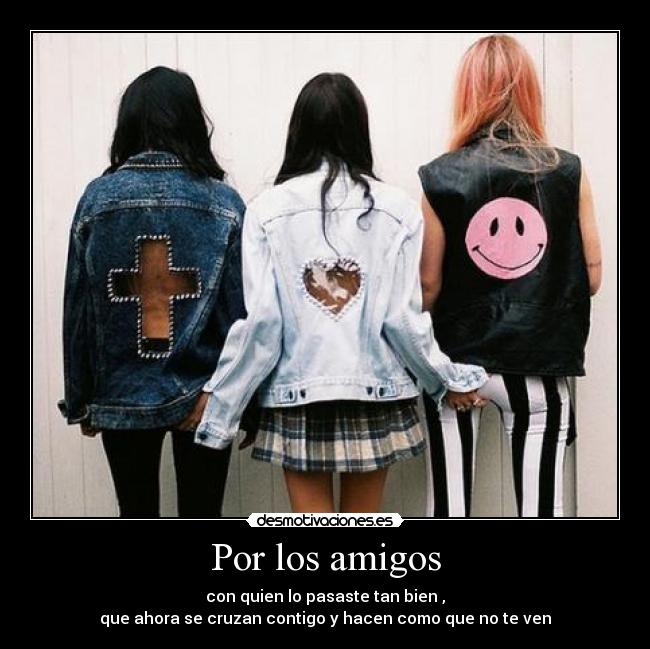 Por los amigos - con quien lo pasaste tan bien ,
que ahora se cruzan contigo y hacen como que no te ven
