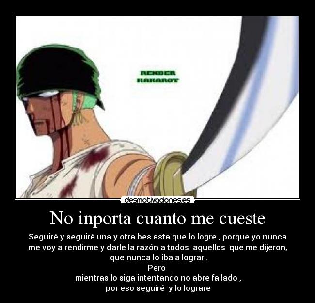 No inporta cuanto me cueste - Seguiré y seguiré una y otra bes asta que lo logre , porque yo nunca
me voy a rendirme y darle la razón a todos aquellos que me dijeron,
que nunca lo iba a lograr .
Pero
mientras lo siga intentando no abre fallado ,
por eso seguiré y lo lograre