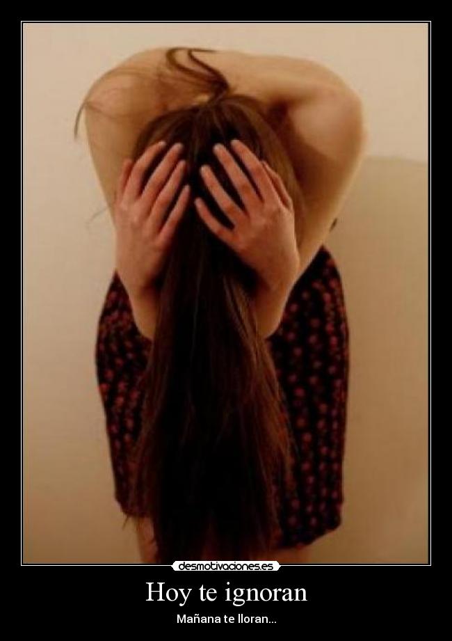 Hoy te ignoran - Mañana te lloran...