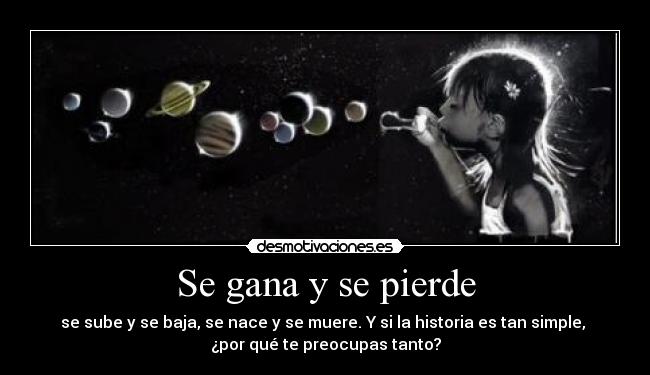 Se gana y se pierde - se sube y se baja, se nace y se muere. Y si la historia es tan simple, 
¿por qué te preocupas tanto?