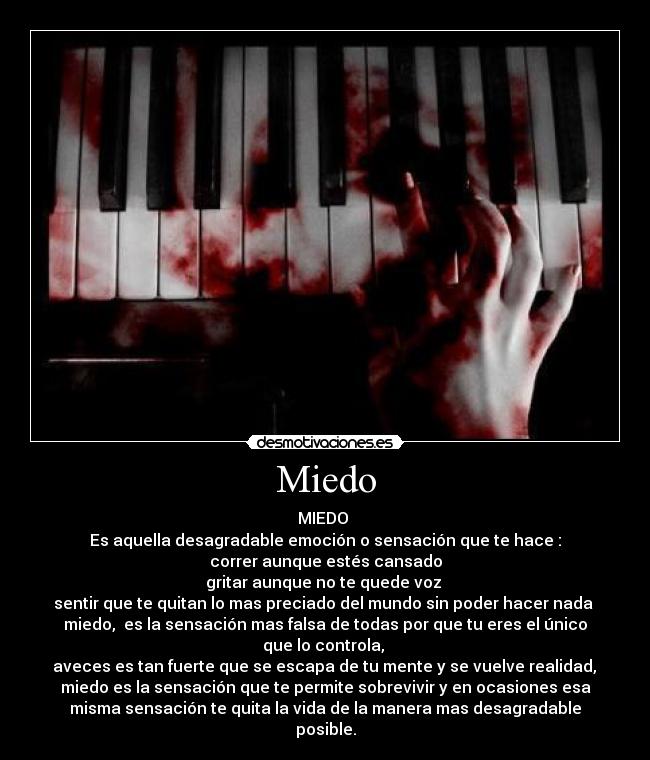 Miedo - MIEDO
Es aquella desagradable emoción o sensación que te hace :
correr aunque estés cansado
gritar aunque no te quede voz
sentir que te quitan lo mas preciado del mundo sin poder hacer nada
miedo, es la sensación mas falsa de todas por que tu eres el único
que lo controla,
aveces es tan fuerte que se escapa de tu mente y se vuelve realidad,
miedo es la sensación que te permite sobrevivir y en ocasiones esa
misma sensación te quita la vida de la manera mas desagradable
posible.