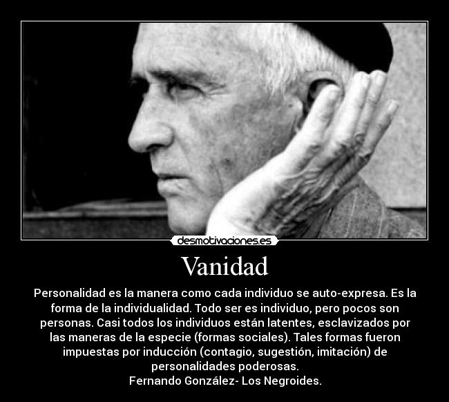 Vanidad - Personalidad es la manera como cada individuo se auto-expresa. Es la
forma de la individualidad. Todo ser es individuo, pero pocos son
personas. Casi todos los individuos están latentes, esclavizados por
las maneras de la especie (formas sociales). Tales formas fueron
impuestas por inducción (contagio, sugestión, imitación) de
personalidades poderosas.
Fernando González- Los Negroides.