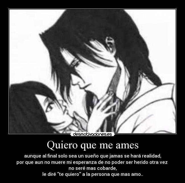 Quiero que me ames - aunque al final solo sea un sueño que jamas se hará realidad,
por que aun no muere mi esperanza de no poder ser herido otra vez
no seré mas cobarde,
le diré te quiero a la persona que mas amo..