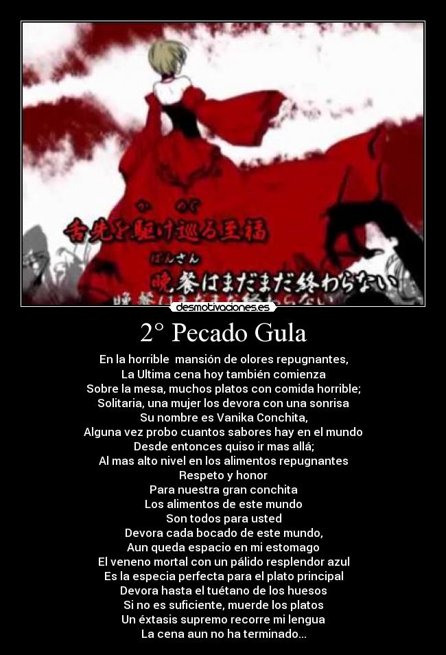 2° Pecado Gula - En la horrible  mansión de olores repugnantes,
La Ultima cena hoy también comienza
Sobre la mesa, muchos platos con comida horrible;
Solitaria, una mujer los devora con una sonrisa
Su nombre es Vanika Conchita,
Alguna vez probo cuantos sabores hay en el mundo
Desde entonces quiso ir mas allá;
Al mas alto nivel en los alimentos repugnantes
Respeto y honor
Para nuestra gran conchita
Los alimentos de este mundo
Son todos para usted
Devora cada bocado de este mundo,
Aun queda espacio en mi estomago
El veneno mortal con un pálido resplendor azul
Es la especia perfecta para el plato principal
Devora hasta el tuétano de los huesos
Si no es suficiente, muerde los platos
Un éxtasis supremo recorre mi lengua
La cena aun no ha terminado...