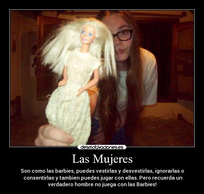 Las Mujeres - Son como las barbies, puedes vestirlas y desvestirlas, ignorarlas o
consentirlas y tambien puedes jugar con ellas. Pero recuerda un
verdadero hombre no juega con las Barbies!