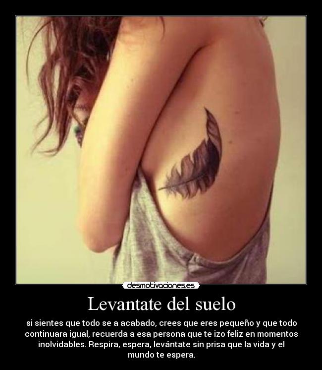 Levantate del suelo - si sientes que todo se a acabado, crees que eres pequeño y que todo
continuara igual, recuerda a esa persona que te izo feliz en momentos
inolvidables. Respira, espera, levántate sin prisa que la vida y el
mundo te espera.
