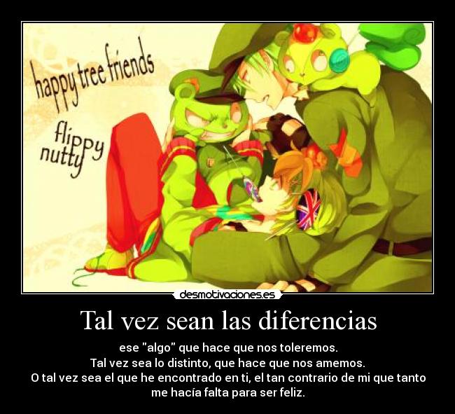 Tal vez sean las diferencias - ese algo que hace que nos toleremos.
Tal vez sea lo distinto, que hace que nos amemos.
O tal vez sea el que he encontrado en ti, el tan contrario de mi que tanto
me hacía falta para ser feliz.