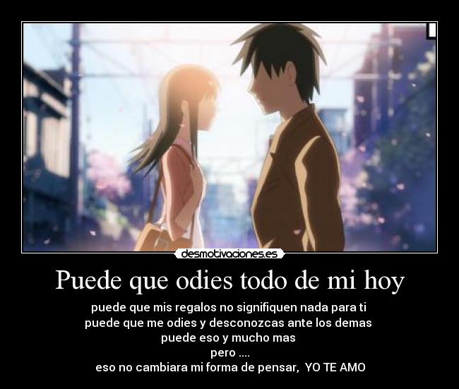 Puede que odies todo de mi hoy - puede que mis regalos no signifiquen nada para ti
puede que me odies y desconozcas ante los demas
puede eso y mucho mas
pero ....
eso no cambiara mi forma de pensar, YO TE AMO