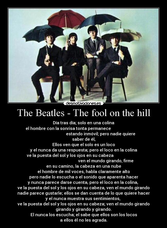 The Beatles - The fool on the hill - Día tras día; solo en una colina
el hombre con la sonrisa tonta permanece                              
                                 estando inmóvil; pero nadie quiere
saber de él,
Ellos ven que el solo es un loco
y el nunca da una respuesta; pero el loco en la colina
ve la puesta del sol y los ojos en su cabeza                          
                                           ven el mundo girando, firme
en su camino, la cabeza en una nube
el hombre de mil voces, habla claramente alto
pero nadie lo escucha o el sonido que aparenta hacer
y nunca parece darse cuenta, pero el loco en la colina, 
ve la puesta del sol y los ojos en su cabeza, ven el mundo girando
nadie parece gustarle; ellos se dan cuenta de lo que quiere hacer
y el nunca muestra sus sentimientos, 
ve la puesta del sol y los ojos en su cabeza; ven el mundo girando
girando y girando y girando.
El nunca los escucha; el sabe que ellos son los locos
a ellos él no les agrada.