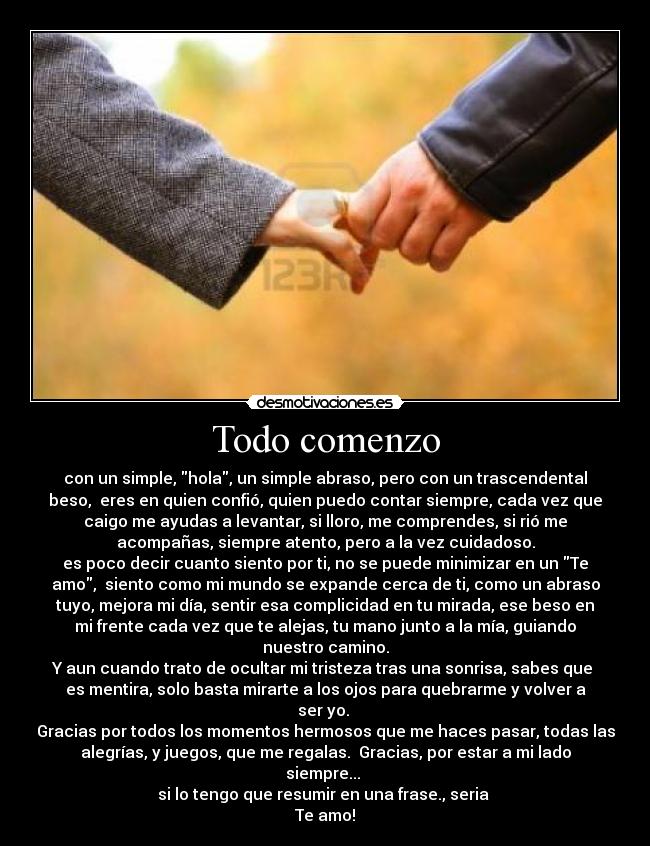 Todo comenzo - con un simple, hola, un simple abraso, pero con un trascendental
beso,  eres en quien confió, quien puedo contar siempre, cada vez que
caigo me ayudas a levantar, si lloro, me comprendes, si rió me
acompañas, siempre atento, pero a la vez cuidadoso.
es poco decir cuanto siento por ti, no se puede minimizar en un Te
amo,  siento como mi mundo se expande cerca de ti, como un abraso
tuyo, mejora mi día, sentir esa complicidad en tu mirada, ese beso en
mi frente cada vez que te alejas, tu mano junto a la mía, guiando
nuestro camino.
Y aun cuando trato de ocultar mi tristeza tras una sonrisa, sabes que 
es mentira, solo basta mirarte a los ojos para quebrarme y volver a
ser yo. 
Gracias por todos los momentos hermosos que me haces pasar, todas las
alegrías, y juegos, que me regalas.  Gracias, por estar a mi lado
siempre... 
si lo tengo que resumir en una frase., seria 
Te amo!