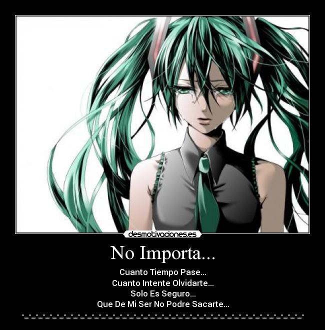 No Importa... - Cuanto Tiempo Pase...
Cuanto Intente Olvidarte...
Solo Es Seguro...
Que De Mi Ser No Podre Sacarte...
-_-_-_-_-_-_-_-_-_-_-_-_-_-_-_-_-_-_-_-_-_-_-_-_-_-_-_-_-_-_-_-_-_-_-_-_-_-_-_-_-