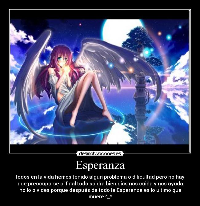 Esperanza - todos en la vida hemos tenido algun problema o dificultad pero no hay
que preocuparse al final todo saldrá bien dios nos cuida y nos ayuda
no lo olvides porque después de todo la Esperanza es lo ultimo que
muere ^_^