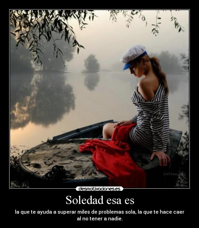Soledad esa es - la que te ayuda a superar miles de problemas sola, la que te hace caer
al no tener a nadie.