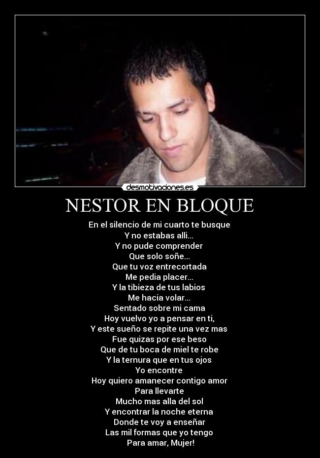 NESTOR EN BLOQUE - En el silencio de mi cuarto te busque 
Y no estabas alli... 
Y no pude comprender 
Que solo soñe... 
Que tu voz entrecortada 
Me pedia placer... 
Y la tibieza de tus labios 
Me hacia volar... 
Sentado sobre mi cama 
Hoy vuelvo yo a pensar en ti, 
Y este sueño se repite una vez mas 
Fue quizas por ese beso 
Que de tu boca de miel te robe 
Y la ternura que en tus ojos 
Yo encontre 
Hoy quiero amanecer contigo amor 
Para llevarte 
Mucho mas alla del sol 
Y encontrar la noche eterna 
Donde te voy a enseñar 
Las mil formas que yo tengo 
Para amar, Mujer!