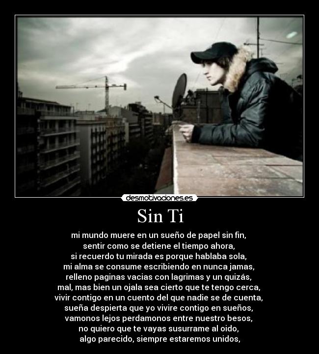 Sin Ti - mi mundo muere en un sueño de papel sin fin,
sentir como se detiene el tiempo ahora,
si recuerdo tu mirada es porque hablaba sola,
mi alma se consume escribiendo en nunca jamas,
relleno paginas vacias con lagrimas y un quizás,
mal, mas bien un ojala sea cierto que te tengo cerca,
vivir contigo en un cuento del que nadie se de cuenta,
sueña despierta que yo vivire contigo en sueños,
vamonos lejos perdamonos entre nuestro besos,
no quiero que te vayas susurrame al oido,
algo parecido, siempre estaremos unidos,