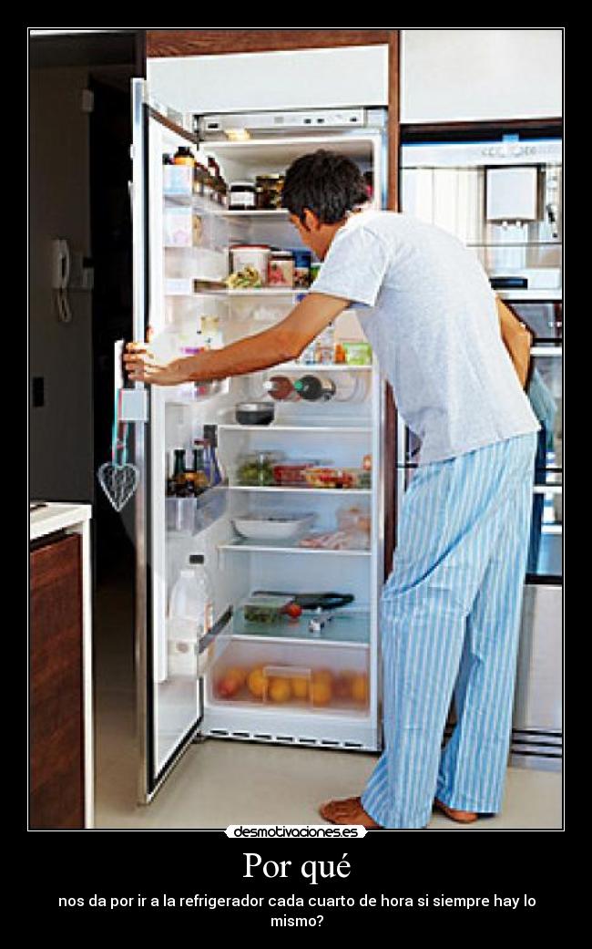 Por qué - nos da por ir a la refrigerador cada cuarto de hora si siempre hay lo mismo?