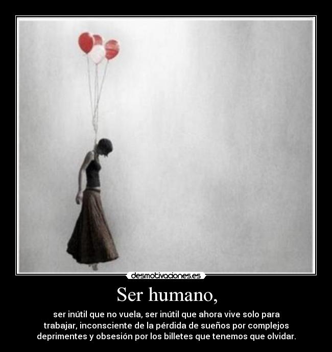 Ser humano, - ser inútil que no vuela, ser inútil que ahora vive solo para
trabajar, inconsciente de la pérdida de sueños por complejos
deprimentes y obsesión por los billetes que tenemos que olvidar.